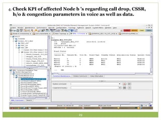 4. Check KPI of affected Node b ’s regarding call drop, CSSR, 
h/o & congestion parameters in voice as well as data. 
19 
 