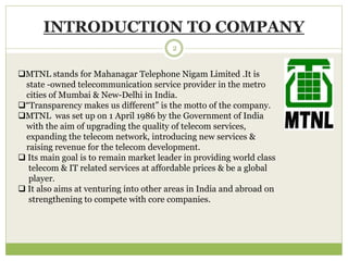 INTRODUCTION TO COMPANY 
2 
MTNL stands for Mahanagar Telephone Nigam Limited .It is 
state -owned telecommunication service provider in the metro 
cities of Mumbai & New-Delhi in India. 
“Transparency makes us different” is the motto of the company. 
MTNL was set up on 1 April 1986 by the Government of India 
with the aim of upgrading the quality of telecom services, 
expanding the telecom network, introducing new services & 
raising revenue for the telecom development. 
 Its main goal is to remain market leader in providing world class 
telecom & IT related services at affordable prices & be a global 
player. 
 It also aims at venturing into other areas in India and abroad on 
strengthening to compete with core companies. 
 