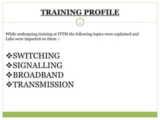 TRAINING PROFILE 
While undergoing training at ITTM the following topics were explained and 
Labs were imparted on them :- 
SWITCHING 
SIGNALLING 
BROADBAND 
TRANSMISSION 
3 
 