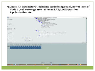 9.Check RF parameters (including scrambling codes, power level of 
Node b , cell coverage area ,antenna LAT/LONG position 
& polarization etc. 
37 
 