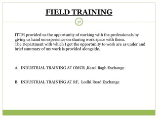 FIELD TRAINING 
38 
ITTM provided us the opportunity of working with the professionals by 
giving us hand on experience on sharing work space with them. 
The Department with which I got the opportunity to work are as under and 
brief summary of my work is provided alongside. 
A. INDUSTRIAL TRAINING AT OMCR ,Karol Bagh Exchange 
B. INDUSTRIAL TRAINING AT RF, Lodhi Road Exchange 
 
