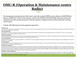 OMC-R (Operation & Maintenance centre 
Radio) 
39 
For management and operation of all centre's and cells remotely MTNL used a software of MOTOROLA 
Known as OMC-S/T. Name of the software used for the OMCR is SUN SOLARIS. Motorola system and 
equipment provide security parameters that the operator configures based on their particular working 
environment. 
It deals with following network equipment operation:- 
•Getting started 
You can know the operation GUI of the OMC-S/T client, how to log in to, log out of, lock, and unlock the client, how to set the broadcasting message, and how to modify the user password 
and customize the display style of the client. 
•Network Monitoring 
On the OMC-S/T client, you can monitor the alarms on the network, real-time NE performances, the RAN network, and operational status of the OMC-S/T. In this way, you can detect 
network faults in time and then perform the related operations. 
•Topology Management 
Topology management offers the function of constructing and managing the topology structure of the whole network to display the networking situation and running status of the equipment. 
You can query and monitor the entire network operation in real time through the topology view. 
• Security Management 
This describes how to guarantee the security of the OMC-S/T. The OMC-S/T security management manages the user and the user's rights. Through the security management, the security of 
the OMC- S/T is guaranteed. 
•Log Management 
Log management involves the management of user logs, NE logs, and system logs. This function enables you to query logs and collect statistics of logs, thus helps monitoring and analyzing 
operational status of the system and troubleshooting. 
•Performance Management 
Through the performance measurement, you can measure and observe the security, running status and signaling connection status of the equipment, also you can measure and observe the 
utilization of the user and system resources. This function provides reliable data support for the measurement, designing and operation management of the communication network. OMCS/ T 
can measure the performance of multiple NEs. When an NE is successfully set up and communicates normally with OMC-S/T, the NE automatically reports the measurement results of key 
performance counters to OMC-S/T for data query and analysis based on a certain period. 
•Performance Report Management 
The OMC-S/T provides the function of performance report management. You can set the query conditions of system reports and custom reports on the GUI. The OMC-S/T can display the 
queried performance report on the report query interface. By analyzing the report data, you can obtain the information about the performance of each NE. You can also manage KPIs, such as 
create, modify, and delete KPIs on the KPI management interface 
 