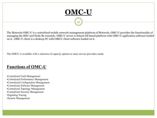 OMC-U 
The Motorola OMC-U is a centralized mobile network management platform of Motorola. OMC-U provides the functionality of 
managing the RNC and Node-Bs remotely. OMC-U server is Solaris OS based platform with OMC-U application software loaded 
on it.. OMC-U client is a desktop PC with OMCU client software loaded on it. 
The OMCU is available with a selection of capacity options to meet service providers needs. 
Functions of OMC-U 
•Centralized Fault Management 
•Centralized Performance Management 
•Centralized Configuration Management 
•Centralized Software Management 
•Centralized Topology Management 
•Centralized Security Management 
•Signaling Tracing 
•System Management 
41 
 