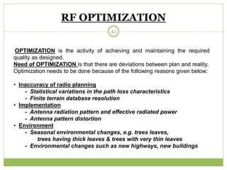 RF OPTIMIZATION 
42 
OPTIMIZATION is the activity of achieving and maintaining the required 
quality as designed. 
Need of OPTIMIZATION is that there are deviations between plan and reality. 
Optimization needs to be done because of the following reasons given below: 
• Inaccuracy of radio planning 
- Statistical variations in the path loss characteristics 
- Finite terrain database resolution 
• Implementation 
- Antenna radiation pattern and effective radiated power 
- Antenna pattern distortion 
• Environment 
- Seasonal environmental changes, e.g. trees leaves, 
trees having thick leaves & trees with very thin leaves 
- Environmental changes such as new highways, new buildings 
 