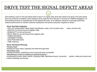 DRIVE TEST THE SIGNAL DEFICIT AREAS 
43 
Drive testing is done in the area where there is less or no signal. Also drive test needs to be done in the area where 
there are customer complaints. Drive testing is done using the drive test tool. It is known as TEMS Investigation 5.0. 
Drive-testing remains an essential part of the network life cycle, as an effective means for continually optimizing 
network performance to maintain customer satisfaction and reduce subscriber migration to others. 
•Drive Test Data Collection 
- CELL ID including BSIC (Base station identification code), LAC (Location area code), and time slot. 
- RXLEVEL for the serving and neighbor cells. 
- RXQUALITY for the serving cell. 
- BCCH, BSIC for the serving and the neighbor cells. 
- TIMING ADVANCE. 
- TRANSMIT POWER. 
- GPS POSITION DATA 
- TIME matching. 
•Drive Test Route Planning 
•Primary route:- 
Includes all major roads, highways and wide thorough fares 
•Secondary route:- 
Includes all streets, subdivisions and compounds when accessible 
•Miscellaneous routes (in-building and special locations) :- 
Includes golf courses, beach resorts, shopping malls, department stores, convention centers, hotels and resorts and 
inside of buildings and houses 
 