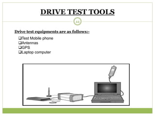 DRIVE TEST TOOLS 
Drive test equipments are as follows:- 
Test Mobile phone 
Antennas 
GPS 
Laptop computer 
44 
 