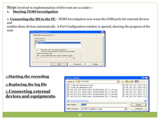Steps involved in implementation of drive test are as under :- 
1. Starting TEMS investigation 
2. Connecting the MS to the PC:- TEMS Investigation now scans the COM ports for external devices 
and 
enables these devices automatically. A Port Configuration window is opened, showing the progress of the 
scan 
3.Starting the recording 
4.Replaying the log file 
5.Connecting external 
devices and equipments. 
46 
 