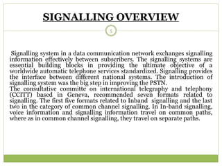 SIGNALLING OVERVIEW 
5 
Signalling system in a data communication network exchanges signalling 
information effectively between subscribers. The signalling systems are 
essential building blocks in providing the ultimate objective of a 
worldwide automatic telephone services standardized. Signalling provides 
the interface between different national systems. The introduction of 
signalling system was the big step in improving the PSTN. 
The consultative committe on international telegraphy and telephony 
(CCITT) based in Geneva, recommended seven formats related to 
signalling. The first five formats related to Inband signalling and the last 
two in the category of common channel signalling. In In-band signalling, 
voice information and signalling information travel on common paths, 
where as in common channel signalling, they travel on separate paths. 
 