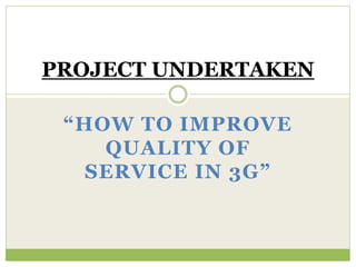 PROJECT UNDERTAKEN 
“HOW TO IMPROVE 
QUALITY OF 
SERVICE IN 3G” 
 
