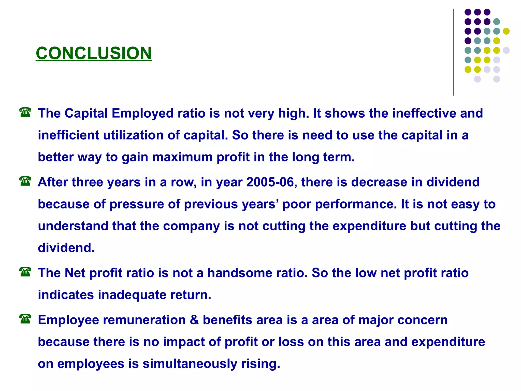 The Capital Employed ratio is not very high. It shows the ineffective and inefficient utilization of capital. So there is need to use the capital in a better way to gain maximum profit in the long term. After three years in a row, in year 2005-06, there is decrease in dividend because of pressure of previous years’ poor performance. It is not easy to understand that the company is not cutting the expenditure but cutting the dividend. The Net profit ratio is not a handsome ratio. So the low net profit ratio indicates inadequate return. Employee remuneration & benefits area is a area of major concern because there is no impact of profit or loss on this area and expenditure on employees is simultaneously rising. CONCLUSION 