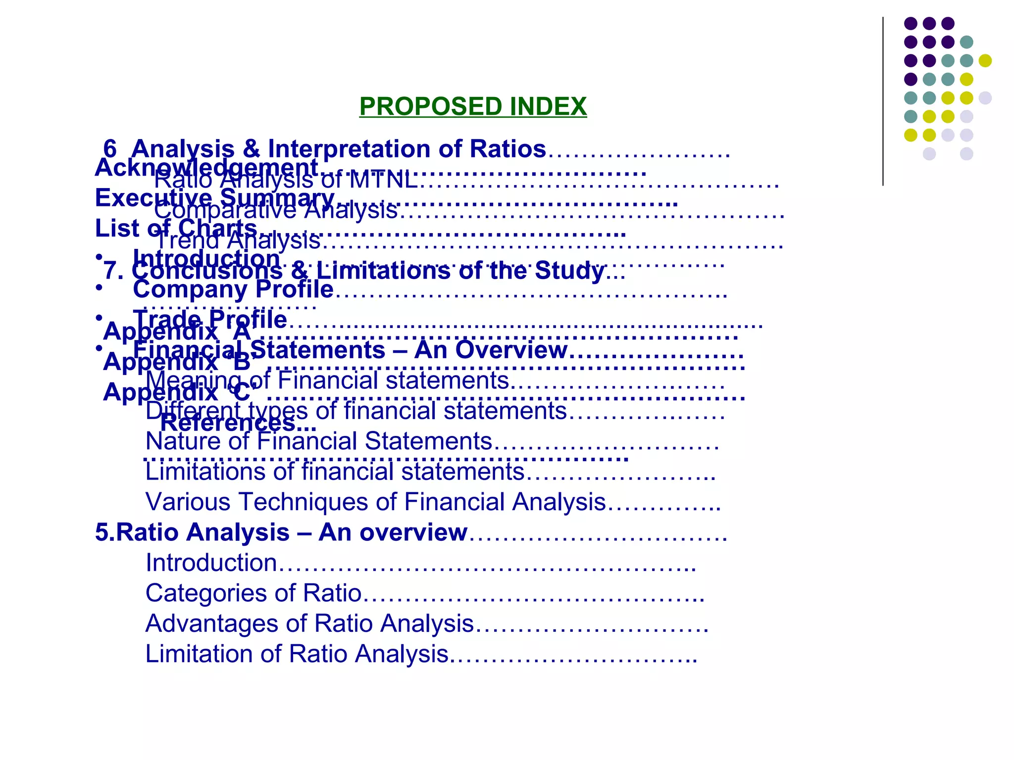 PROPOSED INDEX Acknowledgement………………………………… Executive Summary…………………………………..  List of Charts…………………………………….. Introduction ………………………………………….….  Company Profile ……………………………………….. Trade Profile ……............................................................ Financial Statements – An Overview………………… Meaning of Financial statements.……………….…… Different types of financial statements………….…… Nature of Financial Statements………………………  Limitations of financial statements…………………..  Various Techniques of Financial Analysis………….. 5.Ratio Analysis – An overview …………………………. Introduction………………………………………….. Categories of Ratio………………………………….. Advantages of Ratio Analysis……………………….  Limitation of Ratio Analysis.……………………….. 6 .  Analysis & Interpretation of Ratios …………………. Ratio Analysis of MTNL……………………………………. Comparative Analysis………………………………………. Trend Analysis………………………………………………. 7. Conclusions & Limitations of the Study ...………………… Appendix ‘A’………………………………………………… Appendix ‘B’ ………………………………………………… Appendix ‘C’ ………………………………………………… References...…………………………………………………. 