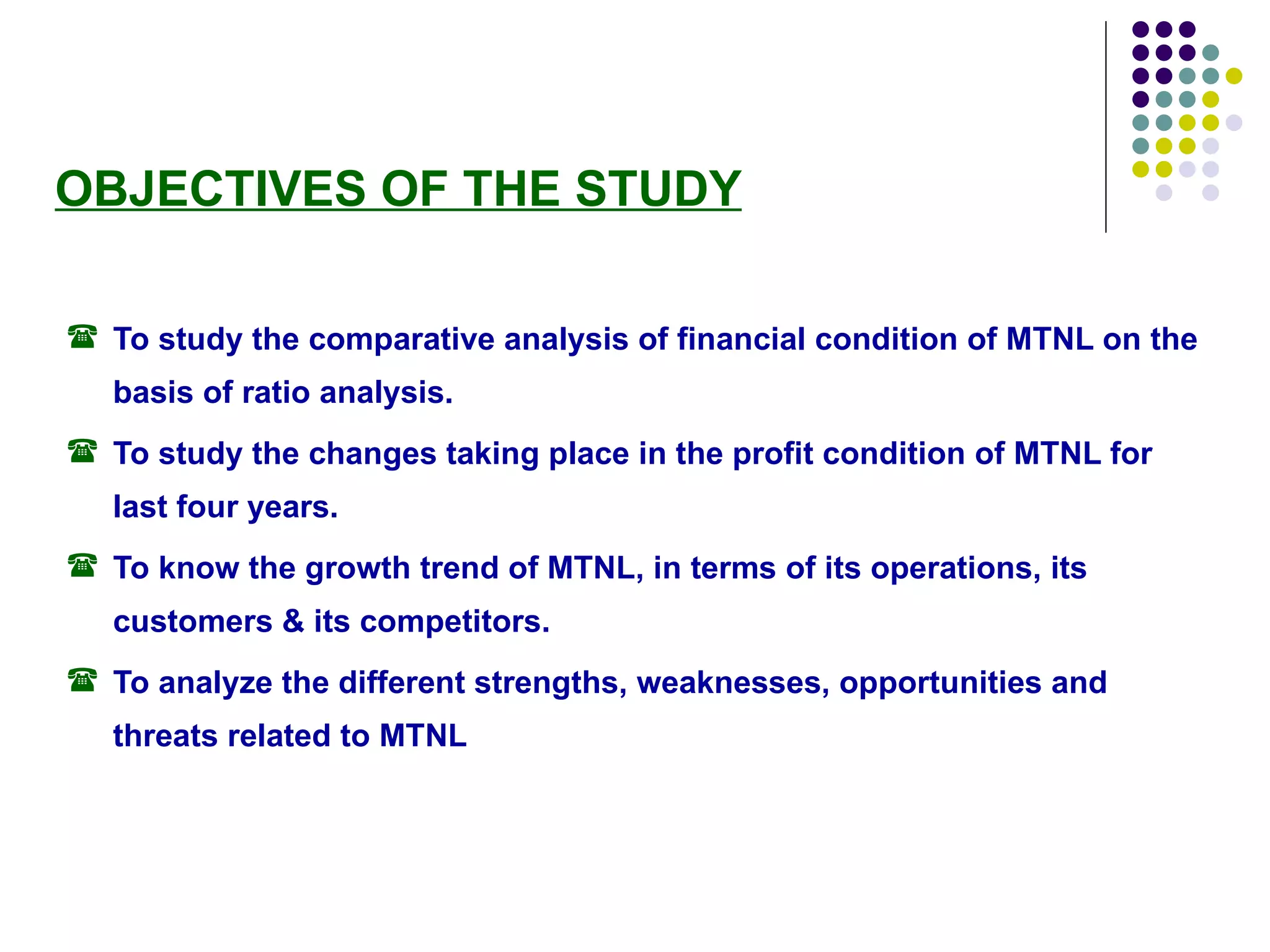 OBJECTIVES OF THE STUDY To study the comparative analysis of financial condition of MTNL on the basis of ratio analysis.  To study the changes taking place in the profit condition of MTNL for last four years.  To know the growth trend of MTNL, in terms of its operations, its customers & its competitors. To analyze the different strengths, weaknesses, opportunities and threats related to MTNL   