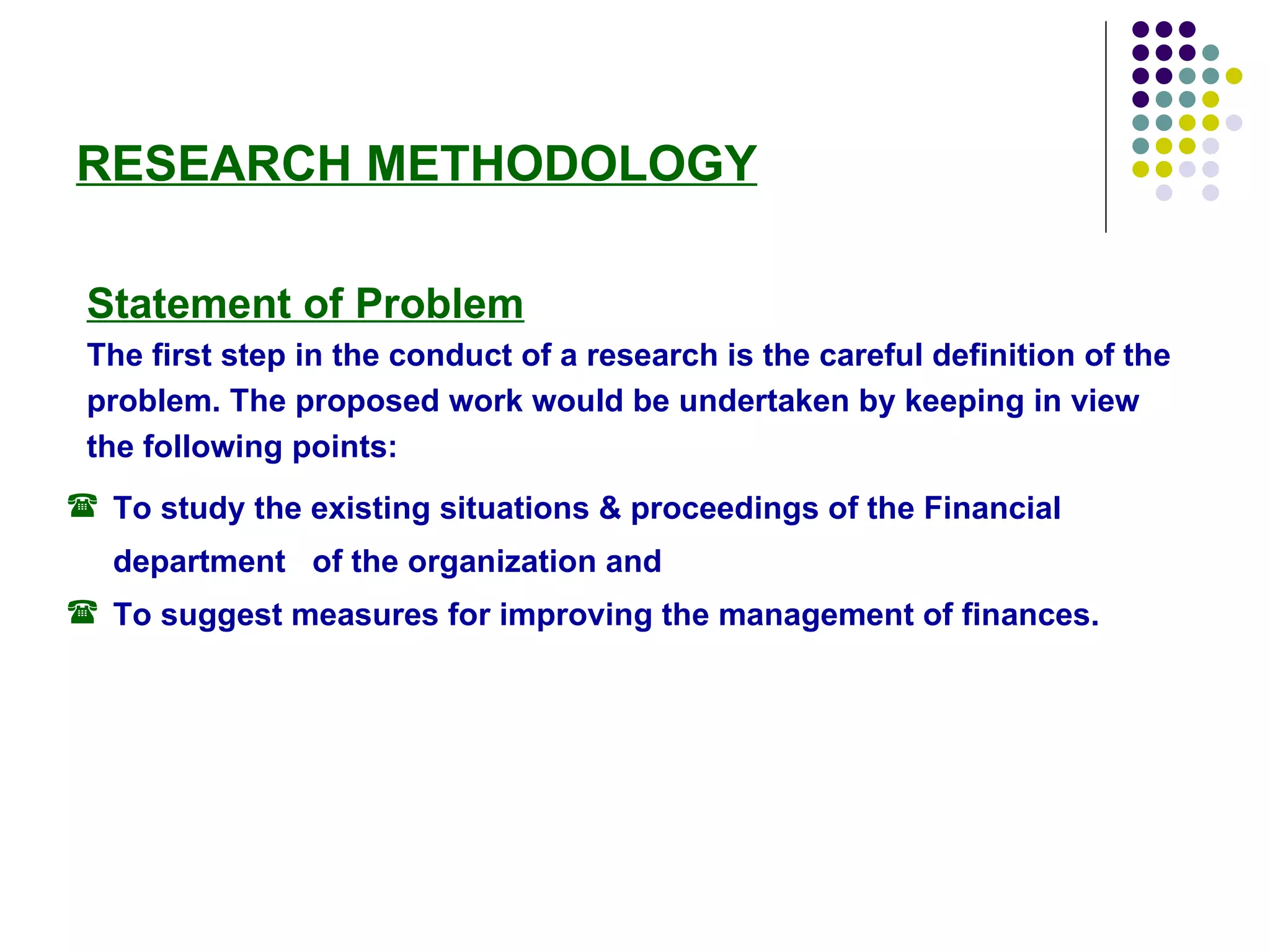 RESEARCH METHODOLOGY Statement of Problem The first step in the conduct of a research is the careful definition of the problem. The proposed work would be undertaken by keeping in view the following points: To study the existing situations & proceedings of the Financial department  of the organization and To suggest measures for improving the management of finances. 