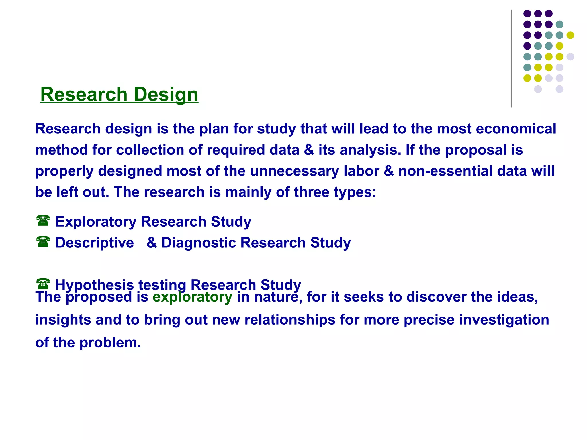 Research Design Research design is the plan for study that will lead to the most economical method for collection of required data & its analysis. If the proposal is properly designed most of the unnecessary labor & non-essential data will be left out. The research is mainly of three types: Exploratory Research Study  Descriptive  & Diagnostic Research Study  Hypothesis testing Research Study The proposed is  exploratory  in nature, for it seeks to discover the ideas, insights and to bring out new relationships for more precise investigation of the problem.   