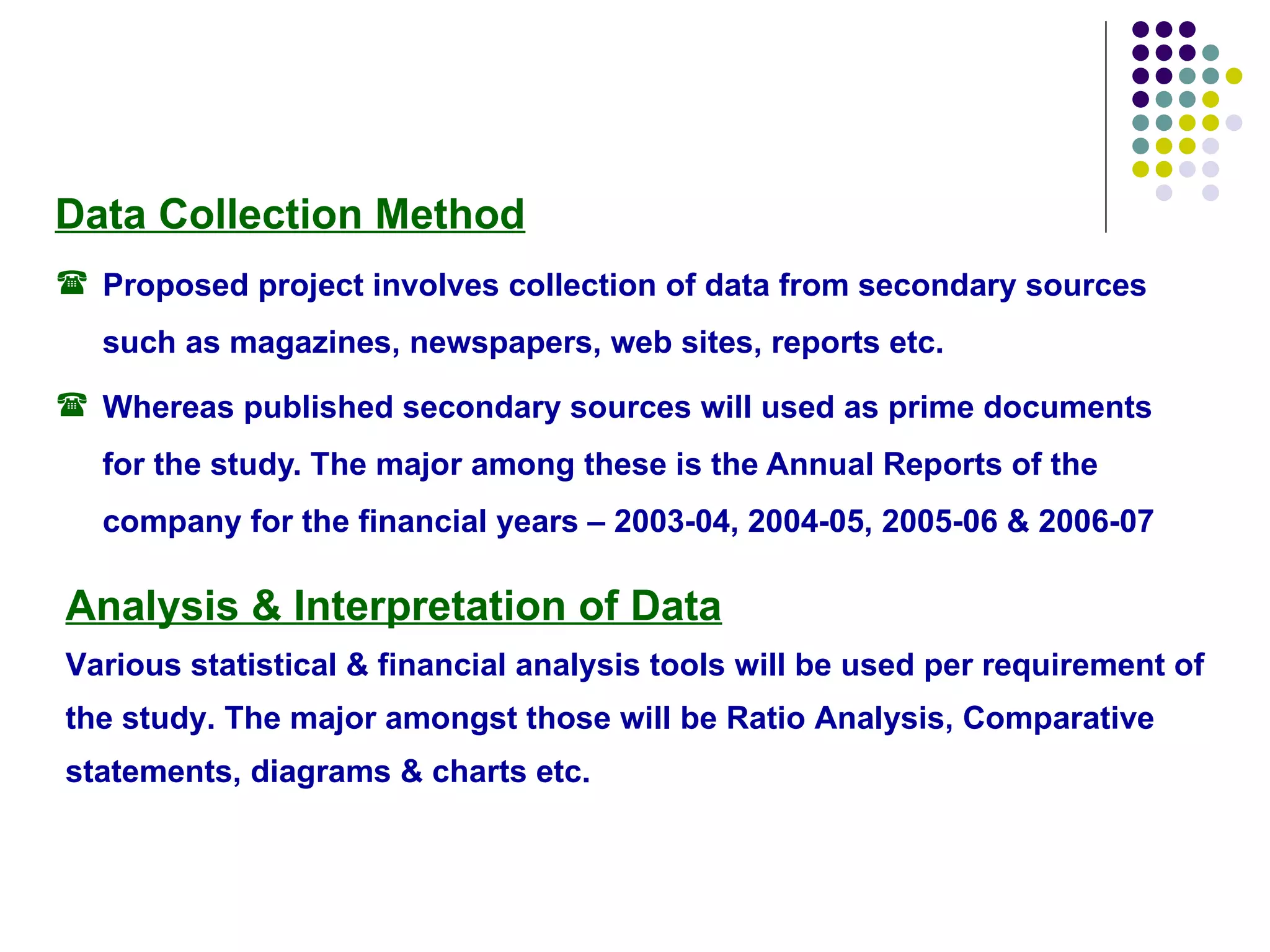 Data Collection Method Proposed project involves collection of data from secondary sources such as magazines, newspapers, web sites, reports etc. Whereas published secondary sources will used as prime documents for the study. The major among these is the Annual Reports of the company for the financial years – 2003-04, 2004-05, 2005-06 & 2006-07  Analysis & Interpretation of Data Various statistical & financial analysis tools will be used per requirement of the study. The major amongst those will be Ratio Analysis, Comparative statements, diagrams & charts etc.  