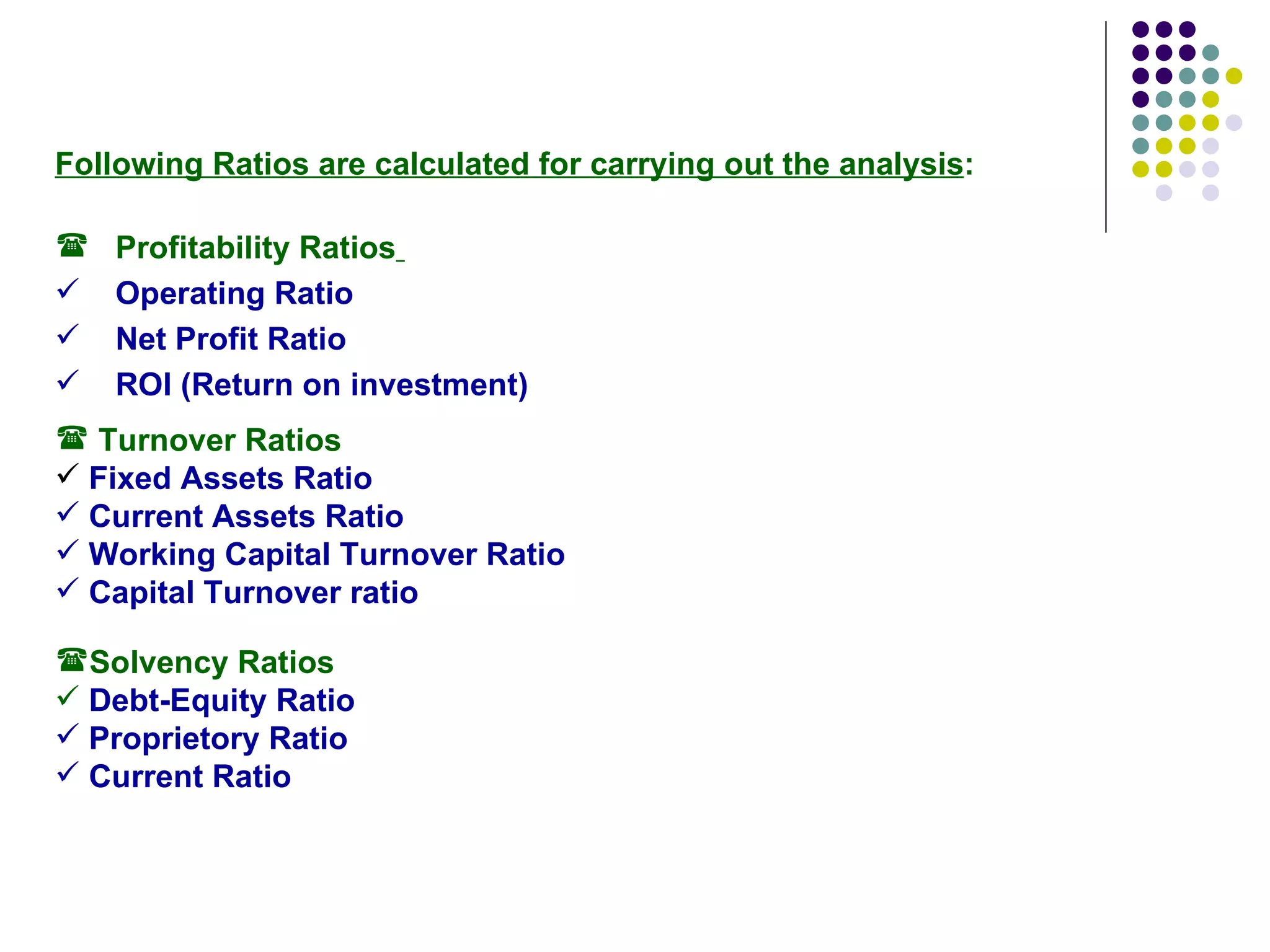 Following Ratios are calculated for carrying out the analysis : Profitability Ratios   Operating Ratio Net Profit Ratio  ROI (Return on investment) Turnover Ratios Fixed Assets Ratio  Current Assets Ratio  Working Capital Turnover Ratio Capital Turnover ratio Solvency Ratios Debt-Equity Ratio Proprietory Ratio Current Ratio 