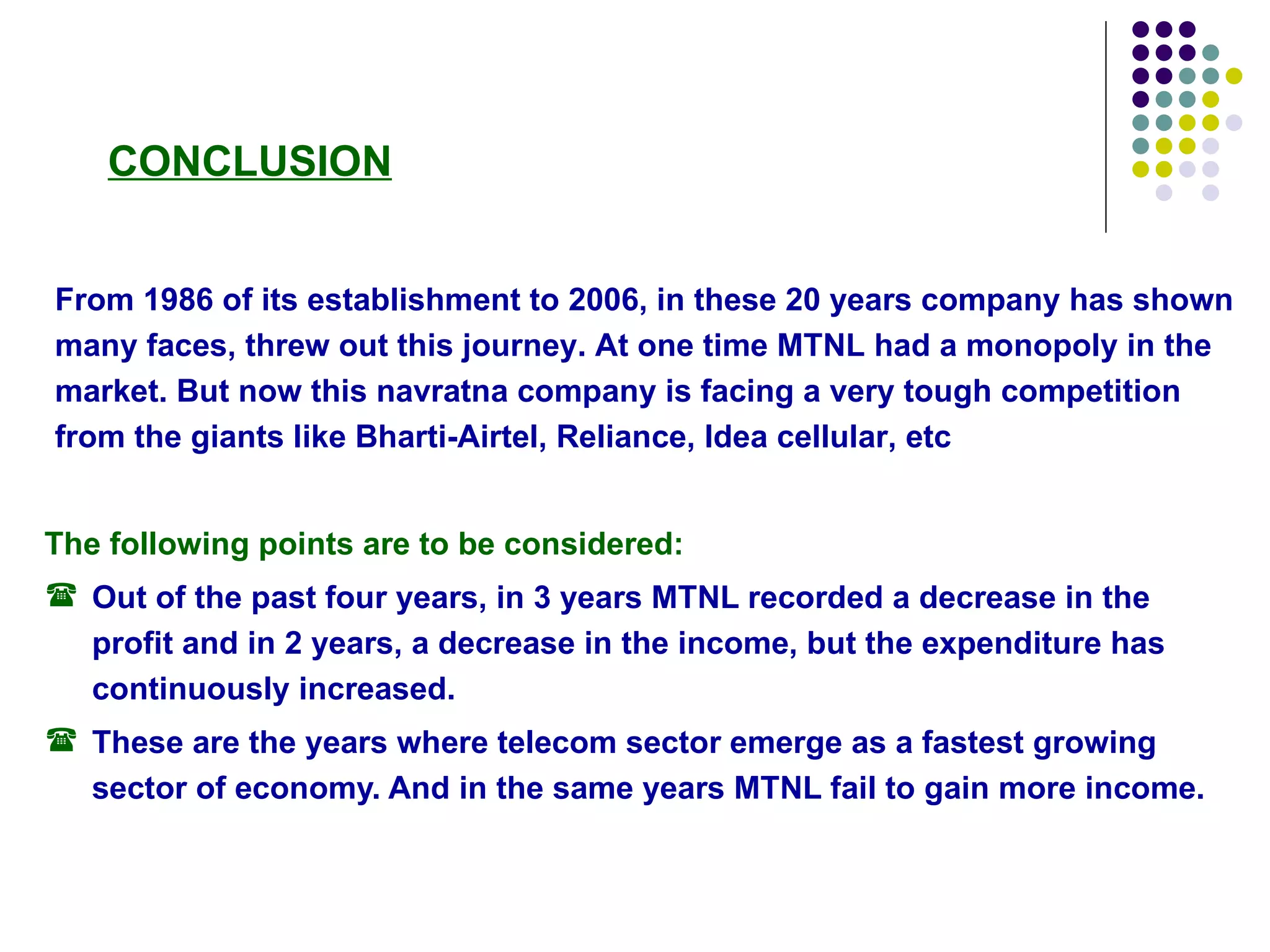 The following points are to be considered: Out of the past four years, in 3 years MTNL recorded a decrease in the profit and in 2 years, a decrease in the income, but the expenditure has continuously increased.  These are the years where telecom sector emerge as a fastest growing sector of economy. And in the same years MTNL fail to gain more income. From 1986 of its establishment to 2006, in these 20 years company has shown many faces, threw out this journey. At one time MTNL had a monopoly in the market. But now this navratna company is facing a very tough competition from the giants like Bharti-Airtel, Reliance, Idea cellular, etc  CONCLUSION 