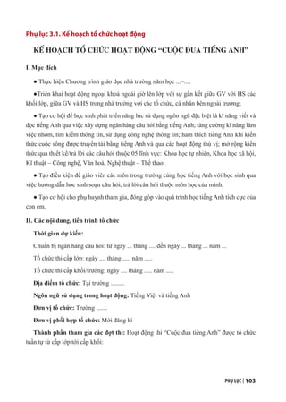 PHỤ LỤC | 103
Phụ lục 3.1. Kế hoạch tổ chức hoạt động
KẾ HOẠCH TỔ CHỨC HOẠT ĐỘNG “CUỘC ĐUA TIẾNG ANH”
I. Mục đích
● Thực hiện Chương trình giáo dục nhà trường năm học ...–...;
●Triển khai hoạt động ngoại khoá ngoài giờ lên lớp với sự gắn kết giữa GV với HS các
khối lớp, giữa GV và HS trong nhà trường với các tổ chức, cá nhân bên ngoài trường;
● Tạo cơ hội để học sinh phát triển năng lực sử dụng ngôn ngữ đặc biệt là kĩ năng viết và
đọc tiếng Anh qua việc xây dựng ngân hàng câu hỏi bằng tiếng Anh; tăng cường kĩ năng làm
việc nhóm, tìm kiếm thông tin, sử dụng công nghệ thông tin; ham thích tiếng Anh khi kiến
thức cuộc sống được truyền tải bằng tiếng Anh và qua các hoạt động thú vị; mở rộng kiến
thức qua thiết kế/trả lời các câu hỏi thuộc 05 lĩnh vực: Khoa học tự nhiên, Khoa học xã hội,
Kĩ thuật – Công nghệ, Văn hoá, Nghệ thuật – Thể thao;
● Tạo điều kiện để giáo viên các môn trong trường cùng học tiếng Anh với học sinh qua
việc hướng dẫn học sinh soạn câu hỏi, trả lời câu hỏi thuộc môn học của mình;
● Tạo cơ hội cho phụ huynh tham gia, đóng góp vào quá trình học tiếng Anh tích cực của
con em.
II. Các nội dung, tiến trình tổ chức
Thời gian dự kiến:
Chuẩn bị ngân hàng câu hỏi: từ ngày ... tháng .... đến ngày ... tháng ... năm ...
Tổ chức thi cấp lớp: ngày .... tháng ..... năm .....
Tổ chức thi cấp khối/trường: ngày .... tháng ..... năm .....
Địa điểm tổ chức: Tại trường .........
Ngôn ngữ sử dụng trong hoạt động: Tiếng Việt và tiếng Anh
Đơn vị tổ chức: Trường .......
Đơn vị phối hợp tổ chức: Mời đăng kí
Thành phần tham gia các đợt thi: Hoạt động thi “Cuộc đua tiếng Anh” được tổ chức
tuần tự từ cấp lớp tới cấp khối:
 