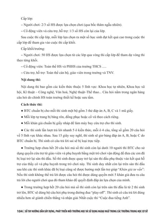 104 | SỔTAYHƯỚNGDẪNXÂYDỰNG,PHÁTTRIỂNMÔITRƯỜNGHỌCVÀSỬDỤNGNGOẠINGỮTRONGCÁCTRƯỜNGTRUNGHỌCCƠSỞ
Cấp lớp:
– Người chơi: 2/3 số HS được lựa chọn chơi (qua bốc thăm ngẫu nhiên).
– Cổ động viên và cứu trợ, hỗ trợ: 1/3 số HS còn lại của lớp.
Sau cuộc thi cấp lớp, mỗi lớp lựa chọn ra một số học sinh đạt kết quả cao trong cuộc thi
cấp lớp để tham gia vào cuộc thi cấp khối.
Cấp khối/trường:
– Người chơi: 50 HS được lựa chọn từ các lớp qua vòng thi cấp lớp để tham dự vòng thi
theo từng khối.
– Cổ động viên: Toàn thể HS và PHHS của trường THCS .....
– Cứu trợ, hỗ trợ: Toàn thể cán bộ, giáo viên trong trường và TNV.
Nội dung thi:
Nội dung thi bao gồm các kiến thức thuộc 5 lĩnh vực: Khoa học tự nhiên, Khoa học xã
hội, Kĩ thuật – Công nghệ, Văn hoá, Nghệ thuật–Thể thao... Câu hỏi nằm trong ngân hàng
câu hỏi do chính HS toàn trường thiết kế hoặc sưu tầm.
Cách thức thi:
● BTC chuẩn bị cho mỗi thí sinh một bộ gồm 3 thẻ đáp án A, B, C và 1 mũ giấy.
● Mỗi lớp tự trang bị băng rôn, đồng phục hoặc cổ vũ theo cách riêng.
● Mỗi khán giả chuẩn bị giấy nháp để làm máy bay cứu trợ cho thí sinh.
● Các thí sinh lần lượt trả lời nhanh 5 ô kiến thức, mỗi ô 4 câu, tổng số gồm 20 câu hỏi
về 5 lĩnh vực khác nhau. Sau 15 giây suy nghĩ, thí sinh sẽ giơ bảng đáp án A, B, hoặc C do
BTC chuẩn bị. Thí sinh có câu trả lời sai sẽ bị loại trực tiếp.
● Trường hợp chưa hết 20 câu hỏi mà số thí sinh còn lại dưới 10 người thì BTC cho sử
dụng quyền cứu trợ từ giáo viên và phụ huynh bằng một trò chơi vận động để đưa các em đã
bị loại trở lại sân thi đấu. Số thí sinh được quay trở lại sàn thi đấu phụ thuộc vào kết quả hỗ
trợ của thầy cô và phụ huynh trong trò chơi này. Thí sinh duy nhất còn lại trên sàn thi đấu
sau khi các thí sinh khác đã bị loại cũng sẽ được hưởng một lần trợ giúp “Khán giả tư vấn”:
Nếu thí sinh không thể trả lời được câu hỏi thì được dùng quyền mời 5 khán giả đưa ra câu
trả lời cho người chơi qua đó tham khảo để quyết định đáp án lựa chọn của mình.
● Trong trường hợp hết 20 câu hỏi mà số thí sinh còn lại trên sàn thi đấu là từ 2 thí sinh
trở lên, BTC sẽ dùng bộ câu hỏi phụ trong đường đua “play-off”. Thí sinh có câu trả lời đúng
nhiều hơn sẽ giành chiến thắng và nhận giải Nhất cuộc thi “Cuộc đua tiếng Anh”.
 