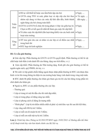 106 | SỔTAYHƯỚNGDẪNXÂYDỰNG,PHÁTTRIỂNMÔITRƯỜNGHỌCVÀSỬDỤNGNGOẠINGỮTRONGCÁCTRƯỜNGTRUNGHỌCCƠSỞ
Triển
khai
· HS tự viết/thiết kế hoặc sưu tầm/biên tập câu hỏi
· GVTA cùng TNV rà soát, phân loại và sắp xếp câu hỏi theo
nhóm nội dung và theo các mức độ khó dần đều, hình thành
ngân hàng câu hỏi chung toàn khối
· GVTA và GVCN tổ chức thi trong phạm vi lớp vào giữa học kì.
Chọn ra HS có kết quả tốt nhất để tham gia cuộc thi cấp khối
· Tổ chức cuộc thi cấp khối (lần lượt từng khối) vào các buổi sinh
hoạt toàn trường
· Ngày ....
· Từ ngày ....
đến ngày ...
· Ngày
· Ngày
Tổng
kết
· HT trao giải cho các cá nhân và các lớp có số điểm cao nhất
trong buổi thi
· BTC họp rút kinh nghiệm
· Ngày .....
· Ngày ....
III. Cơ cấu giải thưởng
● Giải cấp lớp: Phần thưởng do GVCN và GVTA quyết định. Phần thưởng có thể là vật
chất hoặc tinh thần (vinh danh HS của tháng, tặng sao tích điểm, v.v.)
● Giải cấp khối: Phần thưởng do Nhà trường tặng. Kinh phí cho giải thưởng có thể từ
nguồn ngân sách, quỹ PHHS, tài trợ, v.v.
● Thí sinh và lớp giành chiến thắng ngoài được nhận phần thưởng từ BTC còn được đưa
hình và tin lên trang thông tin điện tử của trường hoặc bảng vinh danh trong vòng một tuần.
● BTC dành 06 phần thưởng cho khán giả tham gia trả lời câu hỏi đúng trong phần trò
chời dành cho khán giả.
● Ngoài ra, BTC có các phần thưởng cho các lớp:
– Thưởng quà:
+ Lớp có trang trí mũ thi đấu cho thí sinh đẹp nhất;
+ Lớp có trang phục cổ động sáng tạo nhất;
+ Lớp có phong cách cổ động ấn tượng nhất.
– “Hình phạt”: Lớp bị trừ điểm nhiều nhất sẽ phải vệ sinh khu vực thi sau khi kết thúc.
+ Lớp vắng mỗi HS bị trừ 5 điểm;
+ Lớp có mỗi em đi muộn bị trừ 3 điểm;
+ Lớp có mỗi em mất trật tự bị trừ 2 điểm.
Lưu ý: Trình bày theo Thông tư 01/2011/TT-BNV ngày 19/01/2011 về Hướng dẫn thể thức
và kỹ thuật trình bày văn bản hành chính của Bộ Nội vụ.
 
