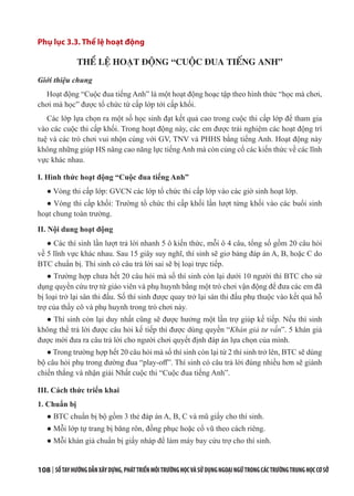 108 | SỔTAYHƯỚNGDẪNXÂYDỰNG,PHÁTTRIỂNMÔITRƯỜNGHỌCVÀSỬDỤNGNGOẠINGỮTRONGCÁCTRƯỜNGTRUNGHỌCCƠSỞ
Phụ lục 3.3. Thể lệ hoạt động
THỂ LỆ HOẠT ĐỘNG “CUỘC ĐUA TIẾNG ANH”
Giới thiệu chung
Hoạt động “Cuộc đua tiếng Anh” là một hoạt động hoạc tập theo hình thức “học mà chơi,
chơi mà học” được tổ chức từ cấp lớp tới cấp khối.
Các lớp lựa chọn ra một số học sinh đạt kết quả cao trong cuộc thi cấp lớp để tham gia
vào các cuộc thi cấp khối. Trong hoạt động này, các em được trải nghiệm các hoạt động trí
tuệ và các trò chơi vui nhộn cùng với GV, TNV và PHHS bằng tiếng Anh. Hoạt động này
không những giúp HS nâng cao năng lực tiếng Anh mà còn củng cố các kiến thức về các lĩnh
vực khác nhau.
I. Hình thức hoạt động “Cuộc đua tiếng Anh”
● Vòng thi cấp lớp: GVCN các lớp tổ chức thi cấp lớp vào các giờ sinh hoạt lớp.
● Vòng thi cấp khối: Trường tổ chức thi cấp khối lần lượt từng khối vào các buổi sinh
hoạt chung toàn trường.
II. Nội dung hoạt động
● Các thí sinh lần lượt trả lời nhanh 5 ô kiến thức, mỗi ô 4 câu, tổng số gồm 20 câu hỏi
về 5 lĩnh vực khác nhau. Sau 15 giây suy nghĩ, thí sinh sẽ giơ bảng đáp án A, B, hoặc C do
BTC chuẩn bị. Thí sinh có câu trả lời sai sẽ bị loại trực tiếp.
● Trường hợp chưa hết 20 câu hỏi mà số thí sinh còn lại dưới 10 người thì BTC cho sử
dụng quyền cứu trợ từ giáo viên và phụ huynh bằng một trò chơi vận động để đưa các em đã
bị loại trở lại sân thi đấu. Số thí sinh được quay trở lại sàn thi đấu phụ thuộc vào kết quả hỗ
trợ của thầy cô và phụ huynh trong trò chơi này.
● Thí sinh còn lại duy nhất cũng sẽ được hưởng một lần trợ giúp kế tiếp. Nếu thí sinh
không thể trả lời được câu hỏi kế tiếp thì được dùng quyền “Khán giả tư vấn”. 5 khán giả
được mời đưa ra câu trả lời cho người chơi quyết định đáp án lựa chọn của mình.
● Trong trường hợp hết 20 câu hỏi mà số thí sinh còn lại từ 2 thí sinh trở lên, BTC sẽ dùng
bộ câu hỏi phụ trong đường đua “play-off”. Thí sinh có câu trả lời đúng nhiều hơn sẽ giành
chiến thắng và nhận giải Nhất cuộc thi “Cuộc đua tiếng Anh”.
III. Cách thức triển khai
1. Chuẩn bị
● BTC chuẩn bị bộ gồm 3 thẻ đáp án A, B, C và mũ giấy cho thí sinh.
● Mỗi lớp tự trang bị băng rôn, đồng phục hoặc cổ vũ theo cách riêng.
● Mỗi khán giả chuẩn bị giấy nháp để làm máy bay cứu trợ cho thí sinh.
 