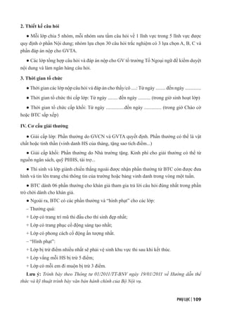 PHỤ LỤC | 109
2. Thiết kế câu hỏi
● Mỗi lớp chia 5 nhóm, mỗi nhóm sưu tầm câu hỏi về 1 lĩnh vực trong 5 lĩnh vực được
quy định ở phần Nội dung; nhóm lựa chọn 30 câu hỏi trắc nghiệm có 3 lựa chọn A, B, C và
phần đáp án nộp cho GVTA.
● Các lớp tổng hợp câu hỏi và đáp án nộp cho GV tổ trưởng Tổ Ngoại ngữ để kiểm duyệt
nội dung và làm ngân hàng câu hỏi.
3. Thời gian tổ chức
● Thời gian các lớp nộp câu hỏi và đáp án cho thầy/cô ....: Từ ngày ........ đến ngày .............
● Thời gian tổ chức thi cấp lớp: Từ ngày ........ đến ngày .......... (trong giờ sinh hoạt lớp)
● Thời gian tổ chức cấp khối: Từ ngày ...............đến ngày .............. (trong giờ Chào cờ
hoặc BTC sắp xếp)
IV. Cơ cấu giải thưởng
● Giải cấp lớp: Phần thưởng do GVCN và GVTA quyết định. Phần thưởng có thể là vật
chất hoặc tinh thần (vinh danh HS của tháng, tặng sao tích điểm...)
● Giải cấp khối: Phần thưởng do Nhà trường tặng. Kinh phí cho giải thưởng có thể từ
nguồn ngân sách, quỹ PHHS, tài trợ...
● Thí sinh và lớp giành chiến thắng ngoài được nhận phần thưởng từ BTC còn được đưa
hình và tin lên trang chủ thông tin của trường hoặc bảng vinh danh trong vòng một tuần.
● BTC dành 06 phần thưởng cho khán giả tham gia trả lời câu hỏi đúng nhất trong phần
trò chời dành cho khán giả.
● Ngoài ra, BTC có các phần thưởng và “hình phạt” cho các lớp:
– Thưởng quà:
+ Lớp có trang trí mũ thi đấu cho thí sinh đẹp nhất;
+ Lớp có trang phục cổ động sáng tạo nhất;
+ Lớp có phong cách cổ động ấn tượng nhất.
– “Hình phạt”:
+ Lớp bị trừ điểm nhiều nhất sẽ phải vệ sinh khu vực thi sau khi kết thúc.
+ Lớp vắng mỗi HS bị trừ 5 điểm;
+ Lớp có mỗi em đi muộn bị trừ 3 điểm.
Lưu ý: Trình bày theo Thông tư 01/2011/TT-BNV ngày 19/01/2011 về Hướng dẫn thể
thức và kỹ thuật trình bày văn bản hành chính của Bộ Nội vụ.
 