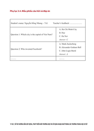 110 | SỔTAYHƯỚNGDẪNXÂYDỰNG,PHÁTTRIỂNMÔITRƯỜNGHỌCVÀSỬDỤNGNGOẠINGỮTRONGCÁCTRƯỜNGTRUNGHỌCCƠSỞ
Phụ lục 3.4. Mẫu phiếu câu hỏi và đáp án
Student’s name: Nguyễn Hồng Nhung – 7A1 Teacher’s feedback: .......................
Question 1: Which city is the capital of Viet Nam?
A. Ho Chi Minh City
B. Hue
C. Ha Noi
Answer: C
Question 2: Who invented Facebook?
A. Mark Zuckerberg
B. Alexander Graham Bell 
C. John Logie Baird
Answer: A
.......... ..........
 