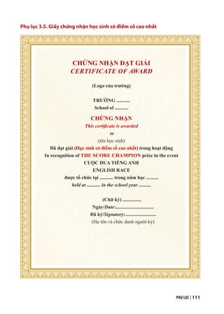 PHỤ LỤC | 111
Phụ lục 3.5. Giấy chứng nhận học sinh có điểm số cao nhất
CHỨNG NHẬN ĐẠT GIẢI
CERTIFICATE OF AWARD
(Logo của trường)
TRƯỜNG ...........
School of ...........
CHỨNG NHẬN
This certificate is awarded
to
(tên học sinh)
Đã đạt giải (Học sinh có điểm số cao nhất) trong hoạt động
In recognition of THE SCORE CHAMPION prize in the event
CUỘC ĐUA TIẾNG ANH
ENGLISH RACE
được tổ chức tại ........... trong năm học ..........
held at ........... in the school year ..........
(Chữ ký) ...............
Ngày/Date:...............................
Đã ký/Signatory:.........................
(Họ tên và chức danh người ký)
 