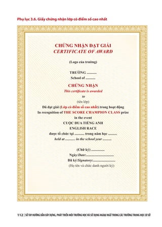 112 | SỔTAYHƯỚNGDẪNXÂYDỰNG,PHÁTTRIỂNMÔITRƯỜNGHỌCVÀSỬDỤNGNGOẠINGỮTRONGCÁCTRƯỜNGTRUNGHỌCCƠSỞ
Phụ lục 3.6. Giấy chứng nhận lớp có điểm số cao nhất
CHỨNG NHẬN ĐẠT GIẢI
CERTIFICATE OF AWARD
(Logo của trường)
TRƯỜNG ...........
School of ...........
CHỨNG NHẬN
This certificate is awarded
to
(tên lớp)
Đã đạt giải (Lớp có điểm số cao nhất) trong hoạt động
In recognition of THE SCORE CHAMPION CLASS prize
in the event
CUỘC ĐUA TIẾNG ANH
ENGLISH RACE
được tổ chức tại ........... trong năm học ..........
held at ........... in the school year ..........
(Chữ ký) ...............
Ngày/Date:...............................
Đã ký/Signatory:.........................
(Họ tên và chức danh người ký)
 