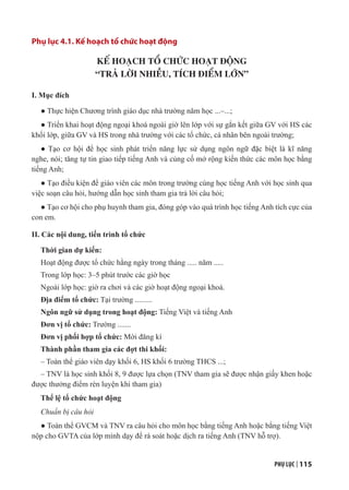 PHỤ LỤC | 115
Phụ lục 4.1. Kế hoạch tổ chức hoạt động
KẾ HOẠCH TỔ CHỨC HOẠT ĐỘNG
“TRẢ LỜI NHIỀU, TÍCH ĐIỂM LỚN”
I. Mục đích
● Thực hiện Chương trình giáo dục nhà trường năm học ...–...;
● Triển khai hoạt động ngoại khoá ngoài giờ lên lớp với sự gắn kết giữa GV với HS các
khối lớp, giữa GV và HS trong nhà trường với các tổ chức, cá nhân bên ngoài trường;
● Tạo cơ hội để học sinh phát triển năng lực sử dụng ngôn ngữ đặc biệt là kĩ năng
nghe, nói; tăng tự tin giao tiếp tiếng Anh và củng cố mở rộng kiến thức các môn học bằng
tiếng Anh;
● Tạo điều kiện để giáo viên các môn trong trường cùng học tiếng Anh với học sinh qua
việc soạn câu hỏi, hướng dẫn học sinh tham gia trả lời câu hỏi;
● Tạo cơ hội cho phụ huynh tham gia, đóng góp vào quá trình học tiếng Anh tích cực của
con em.
II. Các nội dung, tiến trình tổ chức
Thời gian dự kiến:
Hoạt động được tổ chức hằng ngày trong tháng ..... năm .....
Trong lớp học: 3–5 phút trước các giờ học
Ngoài lớp học: giờ ra chơi và các giờ hoạt động ngoại khoá.
Địa điểm tổ chức: Tại trường .........
Ngôn ngữ sử dụng trong hoạt động: Tiếng Việt và tiếng Anh
Đơn vị tổ chức: Trường .......
Đơn vị phối hợp tổ chức: Mời đăng kí
Thành phần tham gia các đợt thi khối:
– Toàn thể giáo viên dạy khối 6, HS khối 6 trường THCS ...;
– TNV là học sinh khối 8, 9 được lựa chọn (TNV tham gia sẽ được nhận giấy khen hoặc
được thưởng điểm rèn luyện khi tham gia)
Thể lệ tổ chức hoạt động
Chuẩn bị câu hỏi
● Toàn thể GVCM và TNV ra câu hỏi cho môn học bằng tiếng Anh hoặc bằng tiếng Việt
nộp cho GVTA của lớp mình dạy để rà soát hoặc dịch ra tiếng Anh (TNV hỗ trợ).
 
