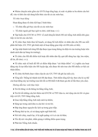 116 | SỔTAYHƯỚNGDẪNXÂYDỰNG,PHÁTTRIỂNMÔITRƯỜNGHỌCVÀSỬDỤNGNGOẠINGỮTRONGCÁCTRƯỜNGTRUNGHỌCCƠSỞ
● Nhóm chuyên môn gồm các GVTA họp tổng hợp, rà soát và phân ra ba nhóm câu hỏi
dễ, vừa và khó cho nội dung kiến thức của tất cả các môn học.
Tổ chức hoạt động
Hoạt động được tổ chức kết hợp 2 hình thức:
o Tổ chức đầu giờ học của tất cả các môn học
o Tổ chức ngoài giờ học (giờ ra chơi, sinh hoạt, v.v.)
● Tập huấn cho GVCM và TNV về cách khuyến khích HS nói tiếng Anh nhiều khi giao
tiếp và trả lời các câu hỏi;
● Tổ chức thực hiện theo kế hoạch, sử dụng Sổ tích điểm và nhãn dán cho HS sau mỗi
phần thể hiện. GV, TNV ghi hình một số hoạt động giao tiếp với HS (nếu có thể);
● Cập nhật thành tích từng HS đạt được (qua trang thông tin điện tử của trường hoặc trên
danh sách dán tại bảng tin trường);
● Tổ chức cho HS đổi điểm tích hoặc đổi nhãn dán lấy quà (đồ dùng học tập, lưu niệm,
đồ ăn, đồ chơi, v.v.);
● Tổ chức một số buổi để HS có điểm thấp được “cải thiện điểm” vì ý nghĩa của hoạt
động này là tạo điều kiện cho HS luyện tập, nếu được thì nên trao cho HS nhiều cơ hội cải
thiện điểm;
● Tổ chức thi/bình chọn video clip do các GV, TNV đã ghi lại (nếu có);
● Tổng kết: Thống kê thành tích HS đạt được. Thời điểm tổng kết tùy theo chu kì cụ thể
của hoạt động này tại trường (sau khi tất cả HS khối 6 đã tham gia đủ số lần theo yêu cầu).
Hướng dẫn học sinh thực hiện
● Trả lời đúng và đủ thông tin bằng tiếng Anh;
● Trả lời tốt những câu hỏi thêm mà GVCM và TNV đưa ra, mở rộng câu trả lời và giao
tiếp với GV, TNV bằng tiếng Anh;
● Giao tiếp bằng tiếng Anh một cách tự nhiên;
● Sáng tạo trong cách đưa ra câu hỏi và trả lời;
● Đáp ứng được nguyên tắc lịch sự trong giao tiếp;
● Phong thái tự tin, có sử dụng ngôn ngữ hình thể;
● Nói trôi chảy, mạch lạc, ít bị ngắt quãng và ít có các từ thừa;
● Tốc độ nói vừa phải, nhấn giọng ở những điểm quan trọng;
● Phát âm Tiếng Anh chuẩn.
 
