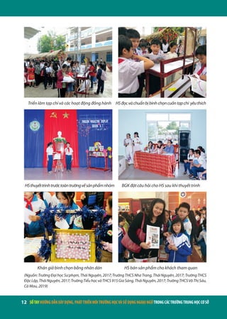 12 | SỔTAYHƯỚNGDẪNXÂYDỰNG,PHÁTTRIỂNMÔITRƯỜNGHỌCVÀSỬDỤNGNGOẠINGỮTRONGCÁCTRƯỜNGTRUNGHỌCCƠSỞ
Triển lãm tạp chí và các hoạt động đồng hành HSđọcvàchuẩnbịbìnhchọncuốntạpchí yêuthích
HSthuyếttrìnhtrướctoàntrườngvềsảnphẩmnhóm BGK đặt câu hỏi cho HS sau khi thuyết trình
Khán giả bình chọn bằng nhãn dán HS bán sản phẩm cho khách tham quan
(Nguồn: Trường Đại học Sư phạm, Thái Nguyên, 2017; Trường THCS Nha Trang, Thái Nguyên, 2017; Trường THCS
ĐộcLập,TháiNguyên,2017;TrườngTiểuhọcvàTHCS915GiaSàng,TháiNguyên,2017;TrườngTHCSVõThịSáu,
Cà Mau, 2019)
 