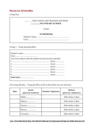120 | SỔTAYHƯỚNGDẪNXÂYDỰNG,PHÁTTRIỂNMÔITRƯỜNGHỌCVÀSỬDỤNGNGOẠINGỮTRONGCÁCTRƯỜNGTRUNGHỌCCƠSỞ
Phụ lục 4.4. Sổ tích điểm
(Trang bìa)
................EDUCATION AND TRAINING DIVISION
..................SECONDARY SCHOOL
(Logo)
SCOREBOOK
Student’s Name: ...............................................................
Class: ................................................................................
(Trang 1 – Trang tổng hợp điểm)
Student’s name: ...............................................................
Class: ..........................................
List of the subjects (that the student has had answers and talk):
1. ........................................................................... Score: ................
2. ........................................................................... Score: ................
3. ........................................................................... Score: ................
4. ........................................................................... Score: ................
5. ........................................................................... Score: ................
6. ........................................................................... Score: ................
Total Score: ........................
(Các trang tiếp theo – Trang ghi điểm cụ thể và dán sticker cho các môn học)
Date
Scores
(given by teachers)
Teachers’ signatures
Stickers
(given by volunteers)
Maths: .............. (Dán sticker ở đây)
History: ............... (Dán sticker ở đây)
Science: ............... (Dán sticker ở đây)
Physics:................ (Dán sticker ở đây)
Literature:.............. (Dán sticker ở đây)
 
