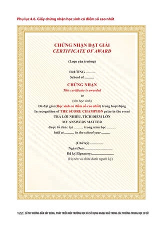 122 | SỔTAYHƯỚNGDẪNXÂYDỰNG,PHÁTTRIỂNMÔITRƯỜNGHỌCVÀSỬDỤNGNGOẠINGỮTRONGCÁCTRƯỜNGTRUNGHỌCCƠSỞ
Phụ lục 4.6. Giấy chứng nhận học sinh có điểm số cao nhất
CHỨNG NHẬN ĐẠT GIẢI
CERTIFICATE OF AWARD
(Logo của trường)
TRƯỜNG ...........
School of ...........
CHỨNG NHẬN
This certificate is awarded
to
(tên học sinh)
Đã đạt giải (Học sinh có điểm số cao nhất) trong hoạt động
In recognition of THE SCORE CHAMPION prize in the event
TRẢ LỜI NHIỀU, TÍCH ĐIỂM LỚN
MY ANSWERS MATTER
được tổ chức tại ........... trong năm học ..........
held at ........... in the school year ..........
(Chữ ký) ...............
Ngày/Date:...............................
Đã ký/Signatory:.........................
(Họ tên và chức danh người ký)
 