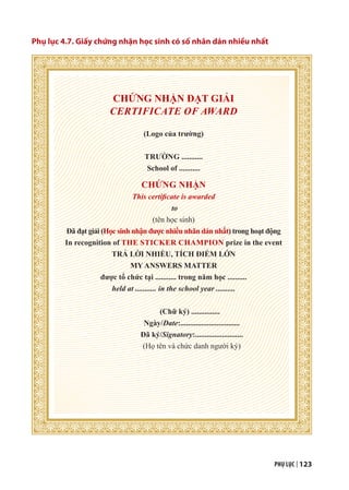 PHỤ LỤC | 123
Phụ lục 4.7. Giấy chứng nhận học sinh có số nhãn dán nhiều nhất
CHỨNG NHẬN ĐẠT GIẢI
CERTIFICATE OF AWARD
(Logo của trường)
TRƯỜNG ...........
School of ...........
CHỨNG NHẬN
This certificate is awarded
to
(tên học sinh)
Đã đạt giải (Học sinh nhận được nhiều nhãn dán nhất) trong hoạt động
In recognition of THE STICKER CHAMPION prize in the event
TRẢ LỜI NHIỀU, TÍCH ĐIỂM LỚN
MY ANSWERS MATTER
được tổ chức tại ........... trong năm học ..........
held at ........... in the school year ..........
(Chữ ký) ...............
Ngày/Date:...............................
Đã ký/Signatory:.........................
(Họ tên và chức danh người ký)
 