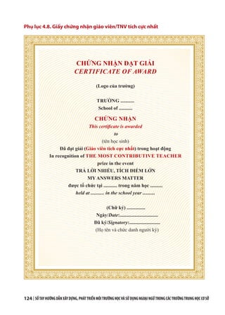 124 | SỔTAYHƯỚNGDẪNXÂYDỰNG,PHÁTTRIỂNMÔITRƯỜNGHỌCVÀSỬDỤNGNGOẠINGỮTRONGCÁCTRƯỜNGTRUNGHỌCCƠSỞ
Phụ lục 4.8. Giấy chứng nhận giáo viên/TNV tích cực nhất
CHỨNG NHẬN ĐẠT GIẢI
CERTIFICATE OF AWARD
(Logo của trường)
TRƯỜNG ...........
School of ...........
CHỨNG NHẬN
This certificate is awarded
to
(tên học sinh)
Đã đạt giải (Giáo viên tích cực nhất) trong hoạt động
In recognition of THE MOST CONTRIBUTIVE TEACHER
prize in the event
TRẢ LỜI NHIỀU, TÍCH ĐIỂM LỚN
MY ANSWERS MATTER
được tổ chức tại ........... trong năm học ..........
held at ........... in the school year ..........
(Chữ ký) ...............
Ngày/Date:...............................
Đã ký/Signatory:.........................
(Họ tên và chức danh người ký)
 