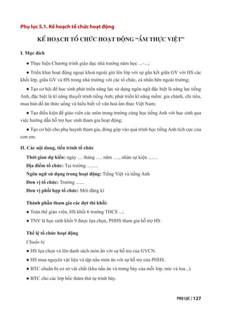 PHỤ LỤC | 127
Phụ lục 5.1. Kế hoạch tổ chức hoạt động
KẾ HOẠCH TỔ CHỨC HOẠT ĐỘNG “ẨM THỰC VIỆT”
I. Mục đích
● Thực hiện Chương trình giáo dục nhà trường năm học ...–...;
● Triển khai hoạt động ngoại khoá ngoài giờ lên lớp với sự gắn kết giữa GV với HS các
khối lớp, giữa GV và HS trong nhà trường với các tổ chức, cá nhân bên ngoài trường;
● Tạo cơ hội để học sinh phát triển năng lực sử dụng ngôn ngữ đặc biệt là năng lực tiếng
Anh, đặc biệt là kĩ năng thuyết trình tiếng Anh; phát triển kĩ năng mềm: gia chánh, chi tiêu,
mua bán đồ ăn thức uống và hiểu biết về văn hoá ẩm thực Việt Nam;
● Tạo điều kiện để giáo viên các môn trong trường cùng học tiếng Anh với học sinh qua
việc hướng dẫn hỗ trợ học sinh tham gia hoạt động;
● Tạo cơ hội cho phụ huynh tham gia, đóng góp vào quá trình học tiếng Anh tích cực của
con em.
II. Các nội dung, tiến trình tổ chức
Thời gian dự kiến: ngày .... tháng ..... năm ....., nhân sự kiện ........
Địa điểm tổ chức: Tại trường .........
Ngôn ngữ sử dụng trong hoạt động: Tiếng Việt và tiếng Anh
Đơn vị tổ chức: Trường .......
Đơn vị phối hợp tổ chức: Mời đăng kí
Thành phần tham gia các đợt thi khối:
● Toàn thể giáo viên, HS khối 6 trường THCS ...;
● TNV là học sinh khối 9 được lựa chọn, PHHS tham gia hỗ trợ HS
Thể lệ tổ chức hoạt động
Chuẩn bị
● HS lựa chọn và lên danh sách món ăn với sự hỗ trợ của GVCN.
● HS mua nguyên vật liệu và tập nấu món ăn với sự hỗ trợ của PHHS.
● BTC chuẩn bị cơ sở vật chất (khu nấu ăn và trưng bày của mỗi lớp, míc và loa...).
● BTC cho các lớp bốc thăm thứ tự trình bày.
 