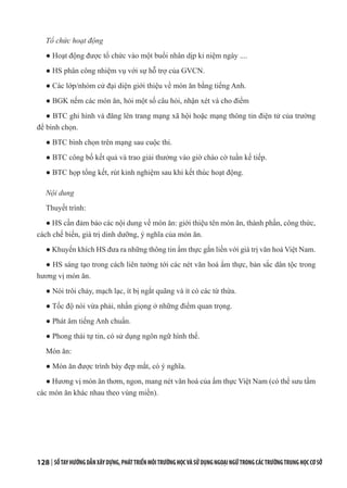 128 | SỔTAYHƯỚNGDẪNXÂYDỰNG,PHÁTTRIỂNMÔITRƯỜNGHỌCVÀSỬDỤNGNGOẠINGỮTRONGCÁCTRƯỜNGTRUNGHỌCCƠSỞ
Tổ chức hoạt động
● Hoạt động được tổ chức vào một buổi nhân dịp kỉ niệm ngày ....
● HS phân công nhiệm vụ với sự hỗ trợ của GVCN.
● Các lớp/nhóm cử đại diện giới thiệu về món ăn bằng tiếng Anh.
● BGK nếm các món ăn, hỏi một số câu hỏi, nhận xét và cho điểm
● BTC ghi hình và đăng lên trang mạng xã hội hoặc mạng thông tin điện tử của trường
để bình chọn.
● BTC bình chọn trên mạng sau cuộc thi.
● BTC công bố kết quả và trao giải thưởng vào giờ chào cờ tuần kế tiếp.
● BTC họp tổng kết, rút kinh nghiệm sau khi kết thúc hoạt động.
Nội dung
Thuyết trình:
● HS cần đảm bảo các nội dung về món ăn: giới thiệu tên món ăn, thành phần, công thức,
cách chế biến, giá trị dinh dưỡng, ý nghĩa của món ăn.
● Khuyến khích HS đưa ra những thông tin ẩm thực gắn liền với giá trị văn hoá Việt Nam.
● HS sáng tạo trong cách liên tưởng tới các nét văn hoá ẩm thực, bản sắc dân tộc trong
hương vị món ăn.
● Nói trôi chảy, mạch lạc, ít bị ngắt quãng và ít có các từ thừa.
● Tốc độ nói vừa phải, nhấn giọng ở những điểm quan trọng.
● Phát âm tiếng Anh chuẩn.
● Phong thái tự tin, có sử dụng ngôn ngữ hình thể.
Món ăn:
● Món ăn được trình bày đẹp mắt, có ý nghĩa.
● Hương vị món ăn thơm, ngon, mang nét văn hoá của ẩm thực Việt Nam (có thể sưu tầm
các món ăn khác nhau theo vùng miền).
 