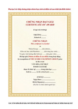 134 | SỔTAYHƯỚNGDẪNXÂYDỰNG,PHÁTTRIỂNMÔITRƯỜNGHỌCVÀSỬDỤNGNGOẠINGỮTRONGCÁCTRƯỜNGTRUNGHỌCCƠSỞ
Phụ lục 5.6. Giấy chứng nhận nhóm học sinh có điểm số cao nhất (do BGK chấm)
CHỨNG NHẬN ĐẠT GIẢI
CERTIFICATE OF AWARD
(Logo của trường)
TRƯỜNG ...........
School of ...........
CHỨNG NHẬN
This certificate is awarded
to
Nhóm/Group: ........(tên nhóm)....
Gồm các học sinh/Members: .........(tên từng học sinh)......
Và giáo viên hướng dẫn/Advisor: ........(tên giáo viên)..........
Đã đạt giải (Nhóm có điểm số cao nhất) trong hoạt động
In recognition of THE SCORE CHAMPION GROUP prize
in the event
VĂN HÓA ẨM THỰC
FOOD CULTURE
được tổ chức tại ........... trong năm học ..........
held at ........... in the school year ..........
(Chữ ký) ...............
Ngày/Date:...............................
Đã ký/Signatory:.........................
(Họ tên và chức danh người ký)
 