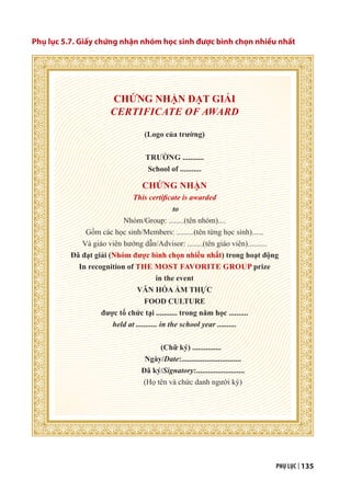 PHỤ LỤC | 135
Phụ lục 5.7. Giấy chứng nhận nhóm học sinh được bình chọn nhiều nhất
CHỨNG NHẬN ĐẠT GIẢI
CERTIFICATE OF AWARD
(Logo của trường)
TRƯỜNG ...........
School of ...........
CHỨNG NHẬN
This certificate is awarded
to
Nhóm/Group: ........(tên nhóm)....
Gồm các học sinh/Members: .........(tên từng học sinh)......
Và giáo viên hướng dẫn/Advisor: ........(tên giáo viên)..........
Đã đạt giải (Nhóm được bình chọn nhiều nhất) trong hoạt động
In recognition of THE MOST FAVORITE GROUP prize
in the event
VĂN HÓA ẨM THỰC
FOOD CULTURE
được tổ chức tại ........... trong năm học ..........
held at ........... in the school year ..........
(Chữ ký) ...............
Ngày/Date:...............................
Đã ký/Signatory:.........................
(Họ tên và chức danh người ký)
 