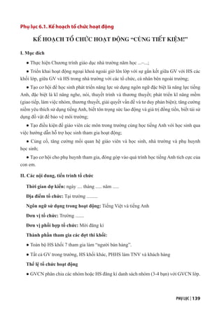 PHỤ LỤC | 139
Phụ lục 6.1. Kế hoạch tổ chức hoạt động
KẾ HOẠCH TỔ CHỨC HOẠT ĐỘNG “CÙNG TIẾT KIỆM!”
I. Mục đích
● Thực hiện Chương trình giáo dục nhà trường năm học ...–...;
● Triển khai hoạt động ngoại khoá ngoài giờ lên lớp với sự gắn kết giữa GV với HS các
khối lớp, giữa GV và HS trong nhà trường với các tổ chức, cá nhân bên ngoài trường;
● Tạo cơ hội để học sinh phát triển năng lực sử dụng ngôn ngữ đặc biệt là năng lực tiếng
Anh, đặc biệt là kĩ năng nghe, nói, thuyết trình và thương thuyết; phát triển kĩ năng mềm
(giao tiếp, làm việc nhóm, thương thuyết, giải quyết vấn đề và tư duy phản biện); tăng cường
niềm yêu thích sử dụng tiếng Anh, biết tôn trọng sức lao động và giá trị đồng tiền, biết tái sử
dụng đồ vật để bảo vệ môi trường;
● Tạo điều kiện để giáo viên các môn trong trường cùng học tiếng Anh với học sinh qua
việc hướng dẫn hỗ trợ học sinh tham gia hoạt động;
● Củng cố, tăng cường mối quan hệ giáo viên và học sinh, nhà trường và phụ huynh
học sinh;
● Tạo cơ hội cho phụ huynh tham gia, đóng góp vào quá trình học tiếng Anh tích cực của
con em.
II. Các nội dung, tiến trình tổ chức
Thời gian dự kiến: ngày .... tháng ..... năm .....
Địa điểm tổ chức: Tại trường .........
Ngôn ngữ sử dụng trong hoạt động: Tiếng Việt và tiếng Anh
Đơn vị tổ chức: Trường .......
Đơn vị phối hợp tổ chức: Mời đăng kí
Thành phần tham gia các đợt thi khối:
● Toàn bộ HS khối 7 tham gia làm “người bán hàng”.
● Tất cả GV trong trường, HS khối khác, PHHS làm TNV và khách hàng
Thể lệ tổ chức hoạt động
● GVCN phân chia các nhóm hoặc HS đăng kí danh sách nhóm (3-4 bạn) với GVCN lớp.
 