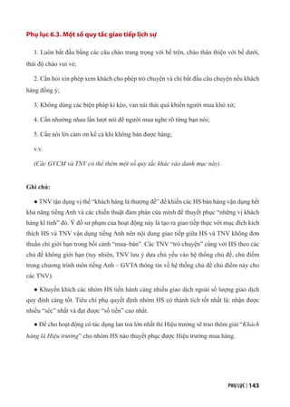 PHỤ LỤC | 143
Phụ lục 6.3. Một số quy tắc giao tiếp lịch sự
1. Luôn bắt đầu bằng các câu chào trang trọng với bề trên, chào thân thiện với bề dưới,
thái độ chào vui vẻ;
2. Cần hỏi xin phép xem khách cho phép trò chuyện và chỉ bắt đầu câu chuyện nếu khách
hàng đồng ý;
3. Không dùng các biện pháp kì kèo, van nài thái quá khiến người mua khó xử;
4. Cần nhường nhau lần lượt nói để người mua nghe rõ từng bạn nói;
5. Cần nói lời cảm ơn kể cả khi không bán được hàng;
v.v.
(Các GVCM và TNV có thể thêm một số quy tắc khác vào danh mục này).
Ghi chú:
● TNV tận dụng vị thế “khách hàng là thượng đế” để khiến các HS bán hàng vận dụng hết
khả năng tiếng Anh và các chiến thuật đàm phán của mình để thuyết phục “những vị khách
hàng kĩ tính” đó. Ý đồ sư phạm của hoạt động này là tạo ra giao tiếp thực với mục đích kích
thích HS và TNV vận dụng tiếng Anh nên nội dung giao tiếp giữa HS và TNV không đơn
thuần chỉ giới hạn trong bối cảnh “mua–bán”. Các TNV “trò chuyện” cùng với HS theo các
chủ đề không giới hạn (tuy nhiên, TNV lưu ý dựa chủ yếu vào hệ thống chủ đề, chủ điểm
trong chương trình môn tiếng Anh – GVTA thông tin về hệ thống chủ đề chủ điểm này cho
các TNV).
● Khuyến khích các nhóm HS tiến hành càng nhiều giao dịch ngoài số lượng giao dịch
quy định càng tốt. Tiêu chí phụ quyết định nhóm HS có thành tích tốt nhất là: nhận được
nhiều “séc” nhất và đạt được “số tiền” cao nhất.
● Để cho hoạt động có tác dụng lan toả lớn nhất thì Hiệu trưởng sẽ trao thêm giải “Khách
hàng là Hiệu trưởng” cho nhóm HS nào thuyết phục được Hiệu trưởng mua hàng.
 