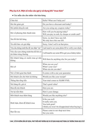 144 | SỔTAYHƯỚNGDẪNXÂYDỰNG,PHÁTTRIỂNMÔITRƯỜNGHỌCVÀSỬDỤNGNGOẠINGỮTRONGCÁCTRƯỜNGTRUNGHỌCCƠSỞ
Phụ lục 6.4. Một số mẫu câu gợi ý sử dụng khi“mua-bán”
● Các mẫu câu cho nhân viên bán hàng
Chào hỏi Hello! What can I help you?
Hỏi thẻ giảm giá Do you have a discount card today?
Hỏi phiếu khuyến mãi Are you using any coupons today?
Hỏi về phương thức thanh toán
How will you be paying today?
Will you pay in cash, by cheque or credit card?
Xin lỗi khi hết hàng
Sorry, we don’t have any left.
We only have this one left.
Từ chối bán với giá thấp Sorry, I don’t sell it at that price.
Yêucầuchứngminhthư để xácnhận“séc” I just need to see some photo ID to verify your check.
Yêu cầu xem chứng minh thư để khi có
rút thăm trúng thưởng
I will need to see some ID to get you a lottery ticket.
Hỏi khách hàng có muốn mua gì nữa
không
Will there be anything else for you today?
Hỏi cỡ
What size are you?
What’s your size?
What size do you take?
Nói về thời gian bảo hành It comes with a one year guarantee
Hỏi khách cần cho biên lai không Would you like your receipt?
Thông báo tổng tiền Your total comes to 50,000 VND.
Nói hàng tốt, giá rẻ That’s good value!
Đưa đồ cho khách Here you are.
Trả lại tiền thừa Here’s your change.
Mời khách mua thêm hàng Would you like anything else?
Bình luận, khen để khách mua
It fits you well.
It really suits you.
You look great!
I think you won’t be disappointed when buying it.
Hẹn lần sau
Please come to our shop next time.
See you soon.
 