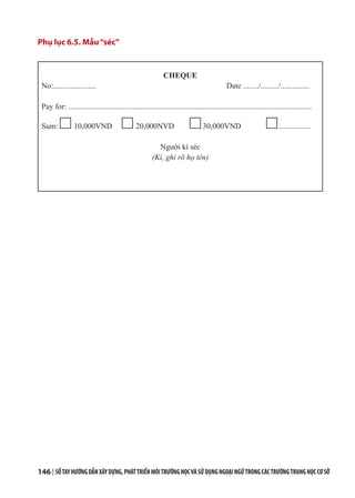 146 | SỔTAYHƯỚNGDẪNXÂYDỰNG,PHÁTTRIỂNMÔITRƯỜNGHỌCVÀSỬDỤNGNGOẠINGỮTRONGCÁCTRƯỜNGTRUNGHỌCCƠSỞ
Phụ lục 6.5. Mẫu“séc”
CHEQUE
No:...................... Date ......../........./...............
Pay for: .............................................................................................................................
Sum: 10,000VND 20,000NVD 30,000VND ................
Người kí séc
(Kí, ghi rõ họ tên)
 