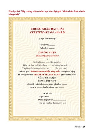 PHỤ LỤC | 147
Phụ lục 6.6. Giấy chứng nhận nhóm học sinh đạt giải “Nhóm bán được nhiều
hàng nhất”
CHỨNG NHẬN ĐẠT GIẢI
CERTIFICATE OF AWARD
(Logo của trường)
TRƯỜNG ...........
School of ...........
CHỨNG NHẬN
This certificate is awarded
to
Nhóm/Group: ........(tên nhóm)....
Gồm các học sinh/Members: .........(tên từng học sinh)......
Và giáo viên hướng dẫn/Advisor: ........(tên giáo viên)..........
Đã đạt giải (Nhóm bán được nhiều hàng nhất) trong hoạt động
In recognition of THE BEST SELLER TEAM prize in the event
CÙNG TIẾT KIỆM
I SAVE, YOU SAVE
được tổ chức tại ........... trong năm học ..........
held at ........... in the school year ..........
(Chữ ký) ...............
Ngày/Date:...............................
Đã ký/Signatory:.........................
(Họ tên và chức danh người ký)
 