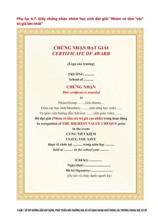 148 | SỔTAYHƯỚNGDẪNXÂYDỰNG,PHÁTTRIỂNMÔITRƯỜNGHỌCVÀSỬDỤNGNGOẠINGỮTRONGCÁCTRƯỜNGTRUNGHỌCCƠSỞ
Phụ lục 6.7. Giấy chứng nhận nhóm học sinh đạt giải “Nhóm có tấm “séc”
trị giá lớn nhất”
CHỨNG NHẬN ĐẠT GIẢI
CERTIFICATE OF AWARD
(Logo của trường)
TRƯỜNG ...........
School of ...........
CHỨNG NHẬN
This certificate is awarded
to
Nhóm/Group: ........(tên nhóm)....
Gồm các học sinh/Members: .........(tên từng học sinh)......
Và giáo viên hướng dẫn/Advisor: ........(tên giáo viên)..........
Đã đạt giải (Nhóm có tấm séc trị giá cao nhất) trong hoạt động
In recognition of THE HIGHEST VALUE CHEQUE prize
in the event
CÙNG TIẾT KIỆM
I SAVE, YOU SAVE
được tổ chức tại ........... trong năm học ..........
held at ........... in the school year ..........
(Chữ ký) ...............
Ngày/Date:...............................
Đã ký/Signatory:.........................
(Họ tên và chức danh người ký)
 