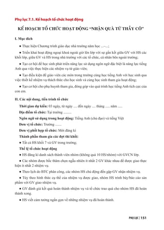 PHỤ LỤC | 151
Phụ lục 7.1. Kế hoạch tổ chức hoạt động
KẾ HOẠCH TỔ CHỨC HOẠT ĐỘNG “NHẬN QUÀ TỪ THẦY CÔ”
I. Mục đích
● Thực hiện Chương trình giáo dục nhà trường năm học ...–...;
● Triển khai hoạt động ngoại khoá ngoài giờ lên lớp với sự gắn kết giữa GV với HS các
khối lớp, giữa GV và HS trong nhà trường với các tổ chức, cá nhân bên ngoài trường;
● Tạo cơ hội để học sinh phát triển năng lực sử dụng ngôn ngữ đặc biệt là năng lực tiếng
Anh qua việc thực hiện các nhiệm vụ từ giáo viên;
● Tạo điều kiện để giáo viên các môn trong trường cùng học tiếng Anh với học sinh qua
việc thiết kế nhiệm vụ thách thức cho học sinh và cùng học sinh tham gia hoạt động;
● Tạo cơ hội cho phụ huynh tham gia, đóng góp vào quá trình học tiếng Anh tích cực của
con em.
II. Các nội dung, tiến trình tổ chức
Thời gian dự kiến: 03 ngày, từ ngày .... đến ngày .... tháng ..... năm .....
Địa điểm tổ chức: Tại trường .........
Ngôn ngữ sử dụng trong hoạt động: Tiếng Anh (chủ đạo) và tiếng Việt
Đơn vị tổ chức: Trường .......
Đơn vị phối hợp tổ chức: Mời đăng kí
Thành phần tham gia các đợt thi khối:
● Tất cả HS khối 7 và GV trong trường;
Thể lệ tổ chức hoạt động
● HS đăng kí danh sách thành viên nhóm (không quá 10 HS/nhóm) với GVCN lớp.
● Các nhóm được bốc thăm chọn ngẫu nhiên ít nhất 2 GV khác nhau để được giao thực
hiện ít nhất 2 nhiệm vụ.
● Theo lịch do BTC phân công, các nhóm HS chủ động đến gặp GV nhận nhiệm vụ.
● Tùy theo hình thức cụ thể của nhiệm vụ được giao, nhóm HS trình bày/báo cáo sản
phẩm với GV giao nhiệm vụ.
● GV đánh giá kết quả hoàn thành nhiệm vụ và tổ chức trao quà cho nhóm HS đã hoàn
thành xong.
● HS viết cảm tưởng ngắn gọn về những nhiệm vụ đã hoàn thành.
 