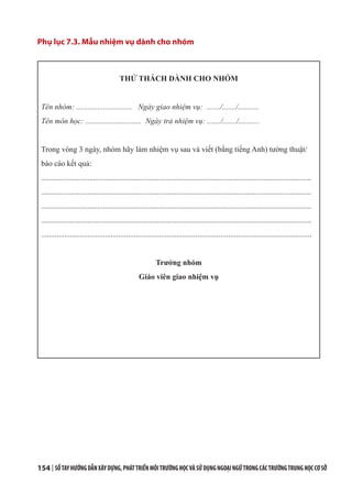 154 | SỔTAYHƯỚNGDẪNXÂYDỰNG,PHÁTTRIỂNMÔITRƯỜNGHỌCVÀSỬDỤNGNGOẠINGỮTRONGCÁCTRƯỜNGTRUNGHỌCCƠSỞ
Phụ lục 7.3. Mẫu nhiệm vụ dành cho nhóm
THỬ THÁCH DÀNH CHO NHÓM
Tên nhóm: ............................. Ngày giao nhiệm vụ: ......./......./...........
Tên môn học: ............................. Ngày trả nhiệm vụ: ......./......./...........
Trong vòng 3 ngày, nhóm hãy làm nhiệm vụ sau và viết (bằng tiếng Anh) tường thuật/
báo cáo kết quả:
............................................................................................................................................
............................................................................................................................................
............................................................................................................................................
............................................................................................................................................
............................................................................................................................................
Trưởng nhóm
Giáo viên giao nhiệm vụ
 