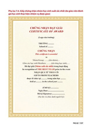 PHỤ LỤC | 157
Phụ lục 7.6. Giấy chứng nhận nhóm học sinh xuất sắc nhất (do giáo viên đánh
giá học sinh thực hiện nhiệm vụ được giao)
CHỨNG NHẬN ĐẠT GIẢI
CERTIFICATE OF AWARD
(Logo của trường)
TRƯỜNG ...........
School of ...........
CHỨNG NHẬN
This certificate is awarded
to
Nhóm/Group: ........(tên nhóm)....
Gồm các học sinh/Members: .........(tên từng học sinh)......
Đã đạt giải (Nhóm xuất sắc nhất) trong hoạt động
In recognition of THE BEST TEAM prize in the event
NHẬN QUÀ TỪ THẦY CÔ
GIFTS FROM TEACHERS
được tổ chức tại ........... trong năm học ..........
held at ........... in the school year ..........
(Chữ ký) ...............
Ngày/Date:...............................
Đã ký/Signatory:.........................
(Họ tên và chức danh người ký)
 