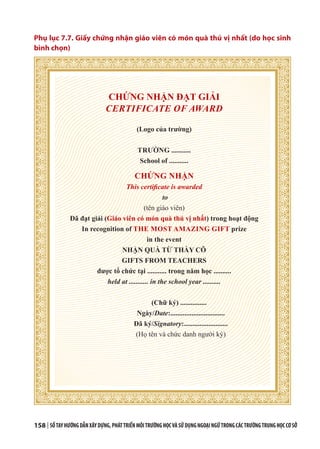 158 | SỔTAYHƯỚNGDẪNXÂYDỰNG,PHÁTTRIỂNMÔITRƯỜNGHỌCVÀSỬDỤNGNGOẠINGỮTRONGCÁCTRƯỜNGTRUNGHỌCCƠSỞ
Phụ lục 7.7. Giấy chứng nhận giáo viên có món quà thú vị nhất (do học sinh
bình chọn)
CHỨNG NHẬN ĐẠT GIẢI
CERTIFICATE OF AWARD
(Logo của trường)
TRƯỜNG ...........
School of ...........
CHỨNG NHẬN
This certificate is awarded
to
(tên giáo viên)
Đã đạt giải (Giáo viên có món quà thú vị nhất) trong hoạt động
In recognition of THE MOST AMAZING GIFT prize
in the event
NHẬN QUÀ TỪ THẦY CÔ
GIFTS FROM TEACHERS
được tổ chức tại ........... trong năm học ..........
held at ........... in the school year ..........
(Chữ ký) ...............
Ngày/Date:...............................
Đã ký/Signatory:.........................
(Họ tên và chức danh người ký)
 